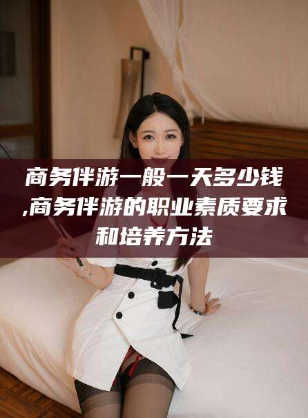 宁波商务伴游一般一天多少钱,商务伴游的职业素质要求和培养方法