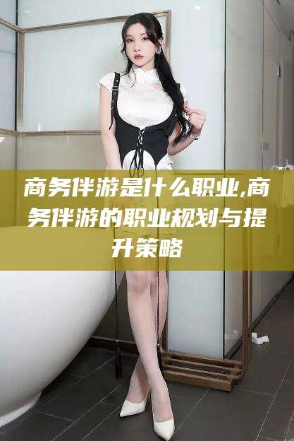 宁波商务伴游是什么职业,商务伴游的职业规划与提升策略