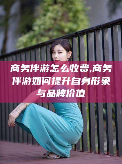 宁波商务伴游怎么收费,商务伴游如何提升自身形象与品牌价值