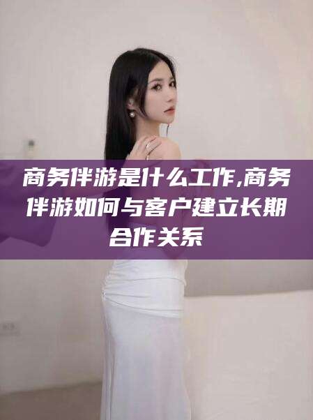 宁波商务伴游是什么工作,商务伴游如何与客户建立长期合作关系