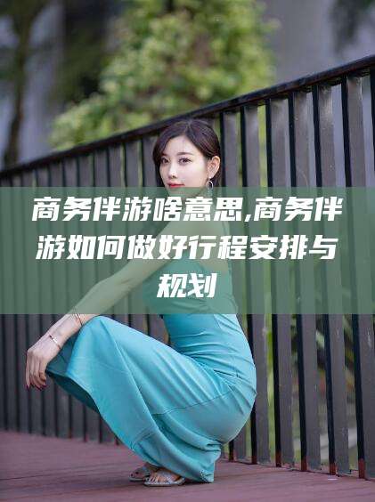 宁波商务伴游啥意思,商务伴游如何做好行程安排与规划