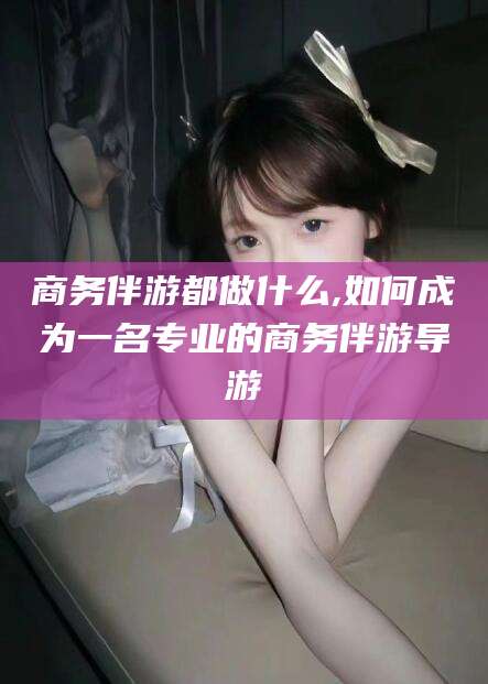 宁波商务伴游都做什么,如何成为一名专业的商务伴游导游