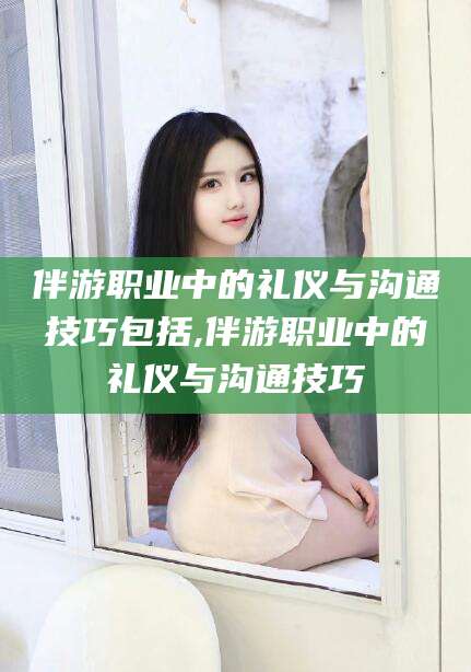 宁波伴游职业中的礼仪与沟通技巧包括,伴游职业中的礼仪与沟通技巧