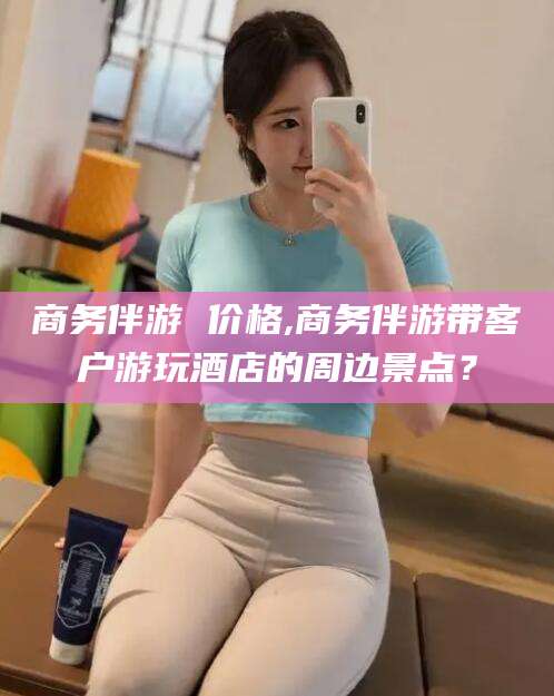 宁波商务伴游 价格,商务伴游带客户游玩酒店的周边景点？