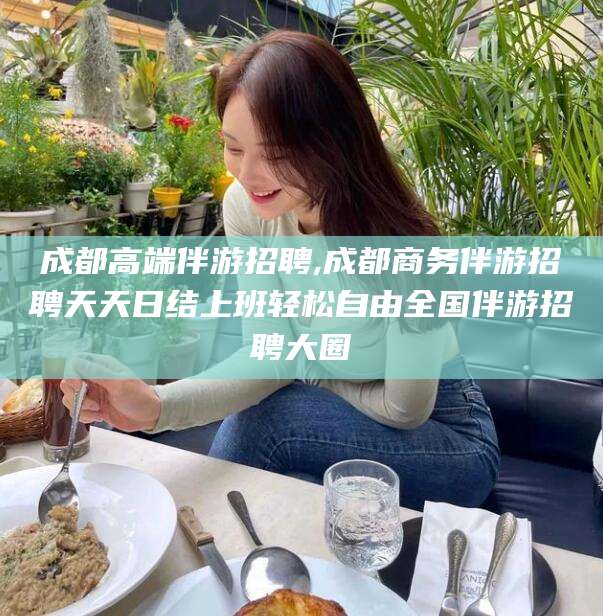 宁波成都高端伴游招聘,成都商务伴游招聘天天日结上班轻松自由全国伴游招聘大圈