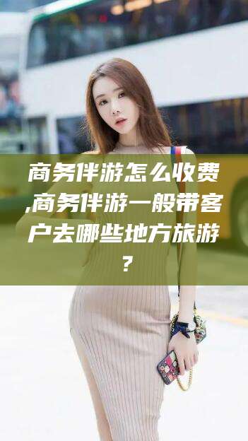 宁波商务伴游怎么收费,商务伴游一般带客户去哪些地方旅游？