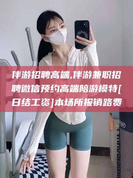 宁波伴游招聘高端,伴游兼职招聘微信预约高端陪游模特[日结工资]本场所报销路费