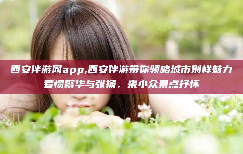 宁波西安伴游网app,西安伴游带你领略城市别样魅力看惯繁华与张扬，来小众景点抒怀