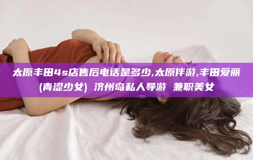 宁波太原丰田4s店售后电话是多少,太原伴游,丰田爱丽(青涩少女) 济州岛私人导游 兼职美女