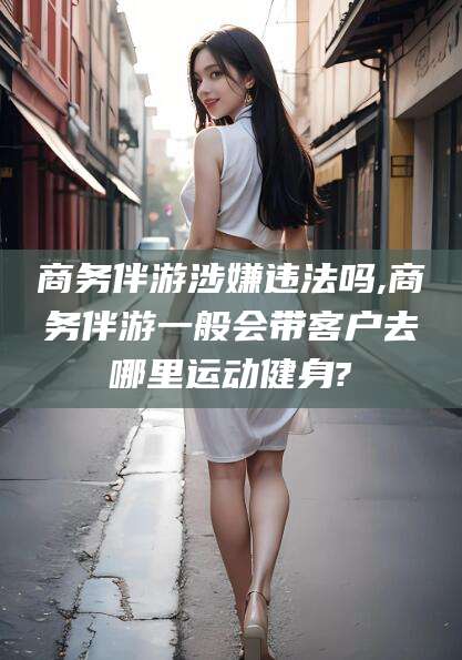 宁波商务伴游涉嫌违法吗,商务伴游一般会带客户去哪里运动健身?