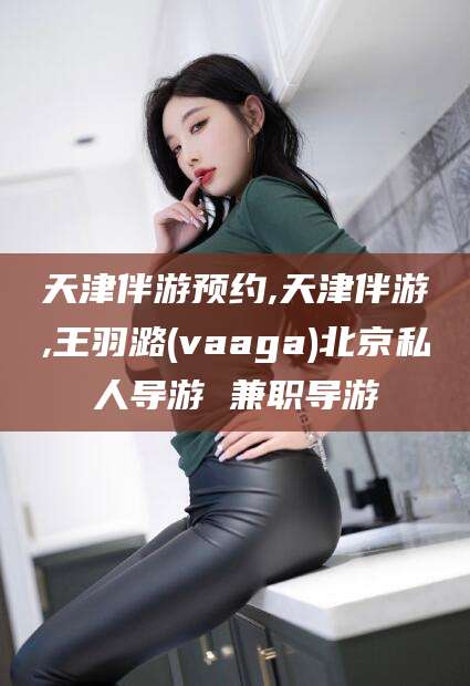 宁波天津伴游预约,天津伴游,王羽潞(vaaga)北京私人导游 兼职导游