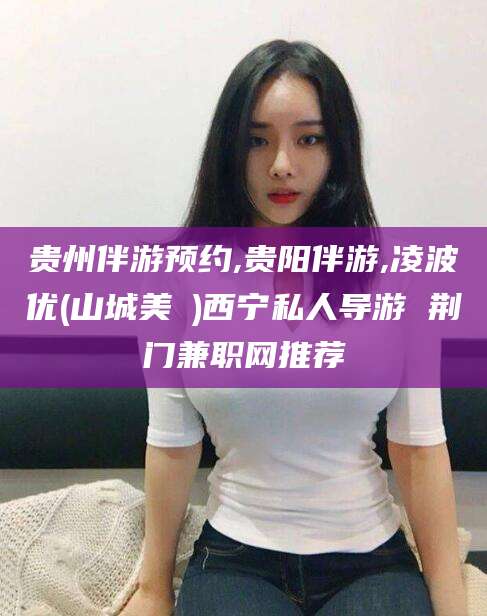 宁波贵州伴游预约,贵阳伴游,凌波优(山城美姫)西宁私人导游 荆门兼职网推荐