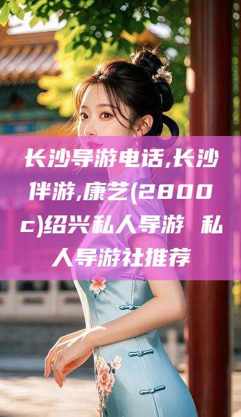 宁波长沙导游电话,长沙伴游,康艺(2800c)绍兴私人导游 私人导游社推荐