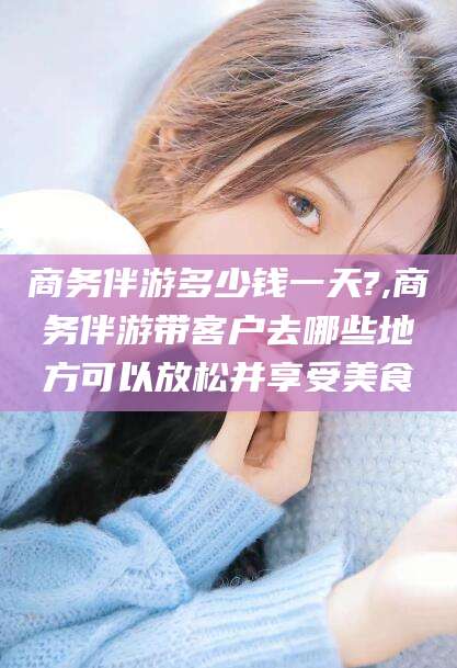 商务伴游多少钱一天?,商务伴游带客户去哪些地方可以放松并享受美食