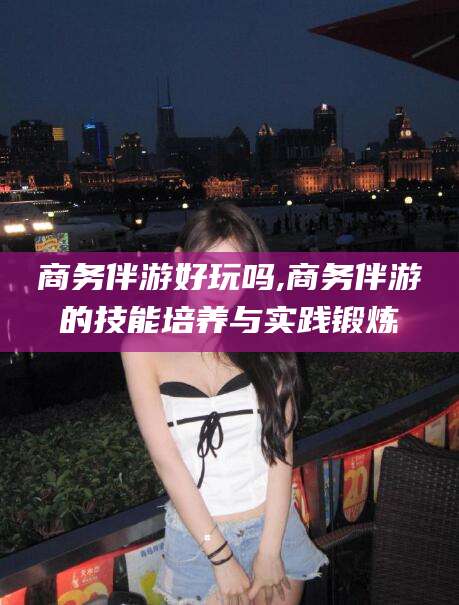 宁波商务伴游好玩吗,商务伴游的技能培养与实践锻炼