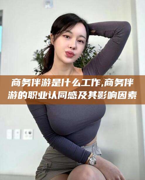 宁波商务伴游是什么工作,商务伴游的职业认同感及其影响因素