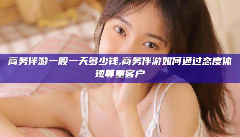 宁波商务伴游一般一天多少钱,商务伴游如何通过态度体现尊重客户