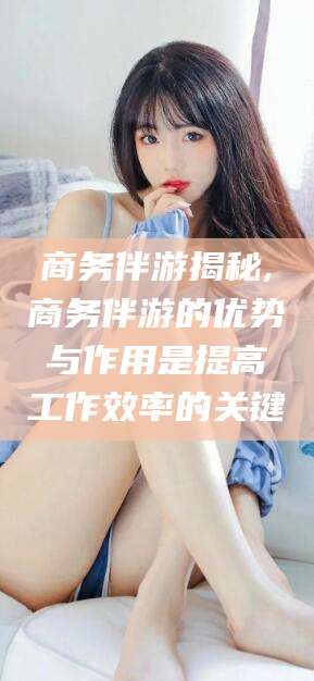 宁波商务伴游揭秘,商务伴游的优势与作用是提高工作效率的关键