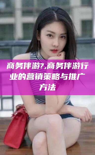 宁波商务伴游?,商务伴游行业的营销策略与推广方法
