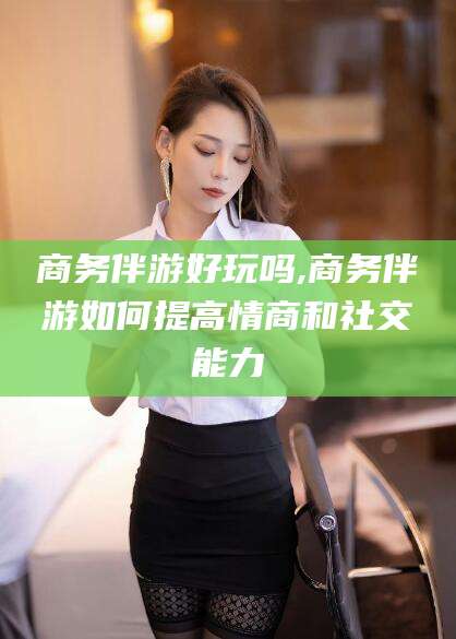 商务伴游好玩吗,商务伴游如何提高情商和社交能力