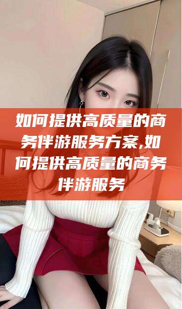 宁波如何提供高质量的商务伴游服务方案,如何提供高质量的商务伴游服务