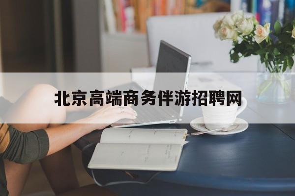 宁波北京高端商务伴游招聘网最新招聘最新资讯（谁能告诉我哪里有宁波北京高端商务伴游招聘网？）